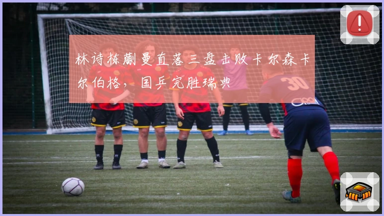 林诗栋蒯曼直落三盘击败卡尔森卡尔伯格，国乒完胜瑞典