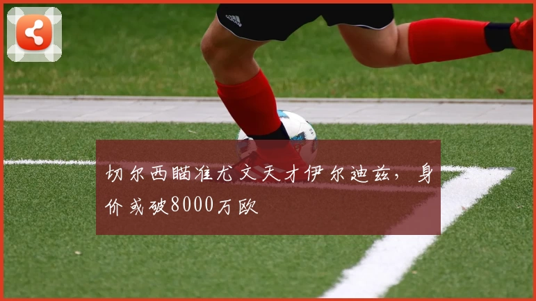 切尔西瞄准尤文天才伊尔迪兹，身价或破8000万欧