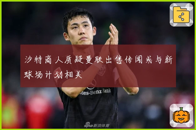 沙特商人质疑曼联出售传闻或与新球场计划相关