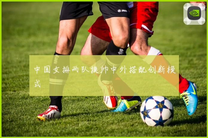 中国女排两队换帅中外搭配创新模式