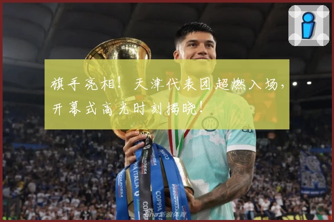 旗手亮相！天津代表团超燃入场，开幕式高光时刻揭晓！