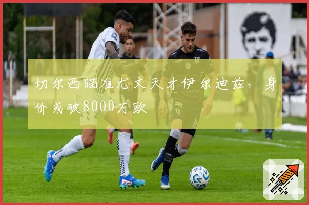 切尔西瞄准尤文天才伊尔迪兹，身价或破8000万欧
