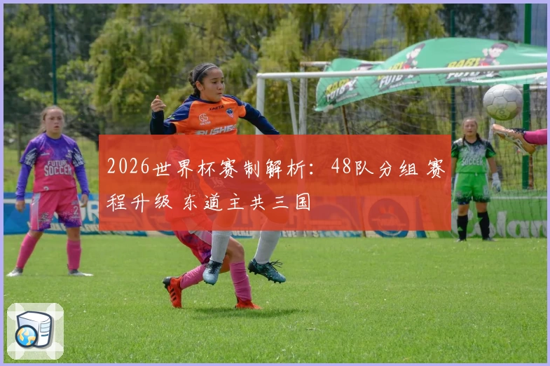2026世界杯赛制解析：48队分组 赛程升级 东道主共三国