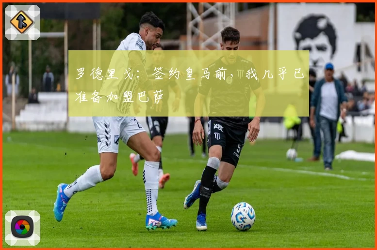 罗德里戈：签约皇马前，我几乎已准备加盟巴萨