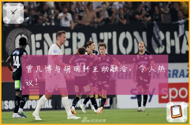 曾凡博与胡明轩互动融洽，令人热议！