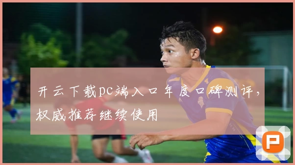 开云下载pc端入口年度口碑测评，权威推荐继续使用