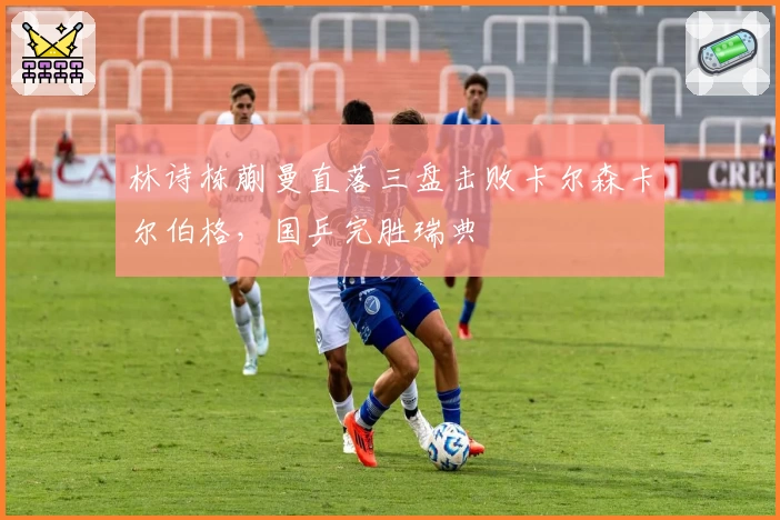 林诗栋蒯曼直落三盘击败卡尔森卡尔伯格，国乒完胜瑞典